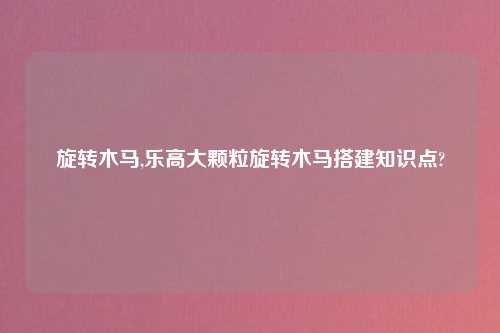 旋转木马,乐高大颗粒旋转木马搭建知识点?