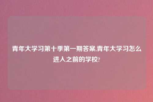 青年大学习第十季第一期答案,青年大学习怎么进入之前的学校?