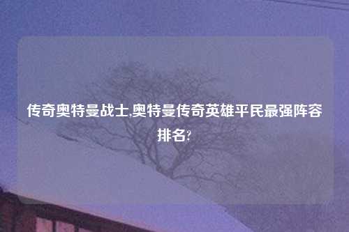 传奇奥特曼战士,奥特曼传奇英雄平民最强阵容排名?