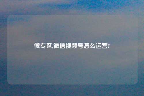 微专区,微信视频号怎么运营?