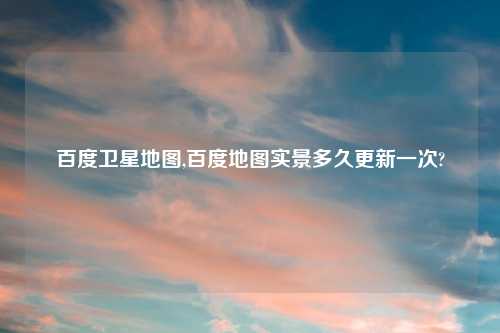 百度卫星地图,百度地图实景多久更新一次?