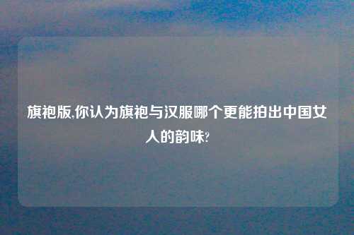 旗袍版,你认为旗袍与汉服哪个更能拍出中国女人的韵味?