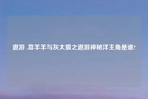 遨游 ,喜羊羊与灰太狼之遨游神秘洋主角是谁?