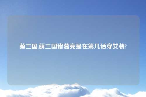 萌三国,萌三国诸葛亮是在第几话穿女装?
