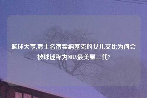 篮球大亨,爵士名宿霍纳塞克的女儿艾比为何会被球迷称为NBA最美星二代?