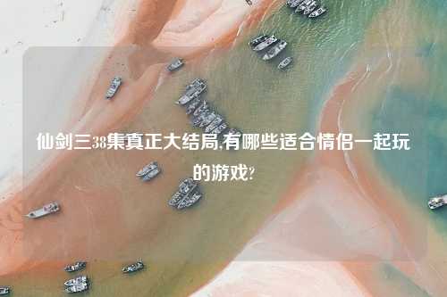 仙剑三38集真正大结局,有哪些适合情侣一起玩的游戏?