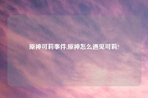 原神可莉事件,原神怎么遇见可莉?