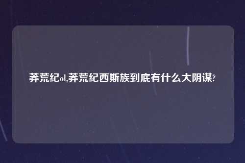 莽荒纪ol,莽荒纪西斯族到底有什么大阴谋?