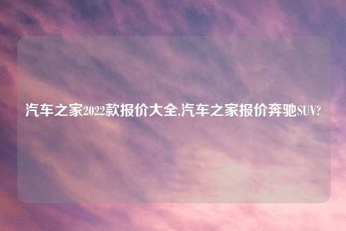 汽车之家2022款报价大全,汽车之家报价奔驰SUV?