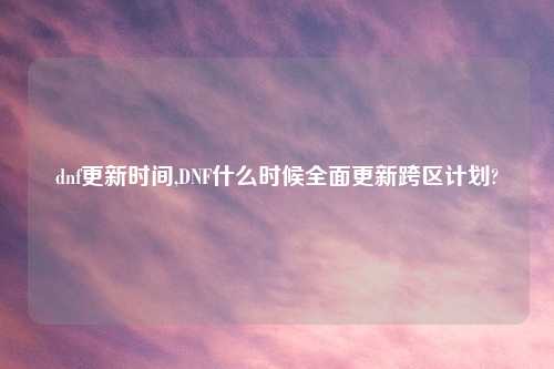 dnf更新时间,DNF什么时候全面更新跨区计划?
