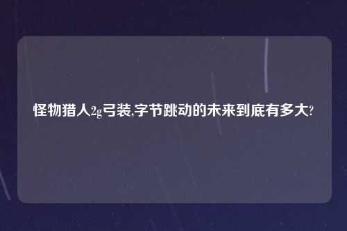 怪物猎人2g弓装,字节跳动的未来到底有多大?