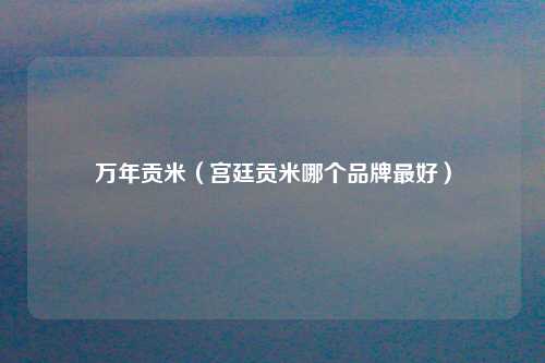 万年贡米（宫廷贡米哪个品牌最好）