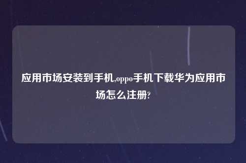 应用市场安装到手机,oppo手机下载华为应用市场怎么注册?