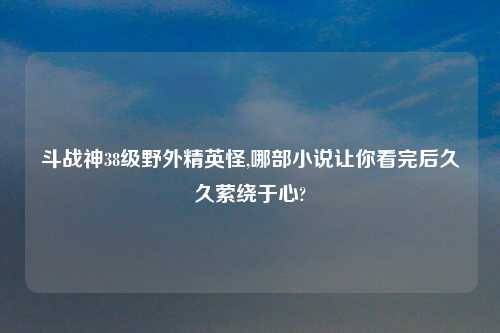 斗战神38级野外精英怪,哪部小说让你看完后久久萦绕于心?