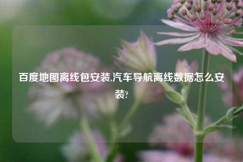 百度地图离线包安装,汽车导航离线数据怎么安装?