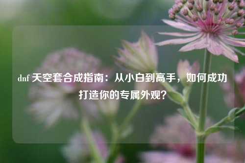 dnf 天空套合成指南：从小白到高手，如何成功打造你的专属外观？