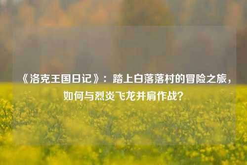 《洛克王国日记》：踏上白落落村的冒险之旅，如何与烈炎飞龙并肩作战？