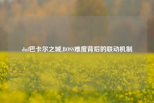 dnf巴卡尔之城,BOSS难度背后的联动机制