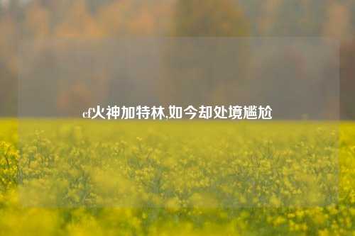 cf火神加特林,如今却处境尴尬