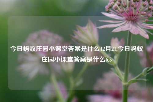 今日蚂蚁庄园小课堂答案是什么12月21,今日蚂蚁庄园小课堂答案是什么6.5