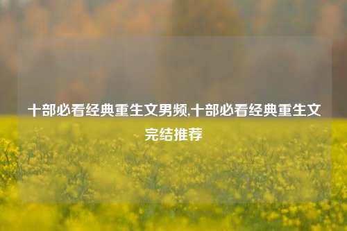 十部必看经典重生文男频,十部必看经典重生文完结推荐