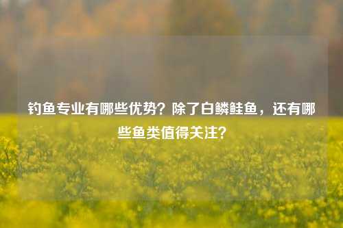 钓鱼专业有哪些优势？除了白鳞鲑鱼，还有哪些鱼类值得关注？