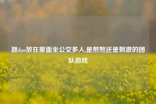跳dan放在里面坐公交多人,是煎熬还是刺激的团队游戏