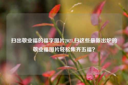 扫出敬业福的福字图片2021,扫这些最新出炉的敬业福图片轻松集齐五福？