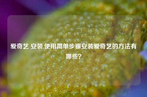 爱奇艺 安装,使用简单步骤安装爱奇艺的方法有哪些？