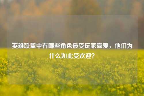 英雄联盟中有哪些角色最受玩家喜爱，他们为什么如此受欢迎？