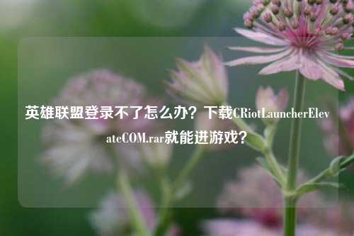 英雄联盟登录不了怎么办？下载CRiotLauncherElevateCOM.rar就能进游戏？