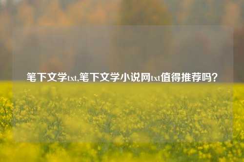 笔下文学txt,笔下文学小说网txt值得推荐吗？