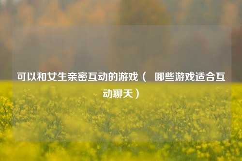 可以和女生亲密互动的游戏（  哪些游戏适合互动聊天）