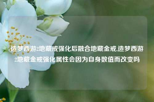 造梦西游2地藏戒强化后融合地藏金戒,造梦西游2地藏金戒强化属性会因为自身数值而改变吗