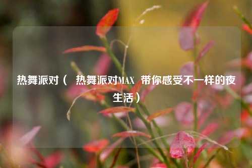 热舞派对（  热舞派对MAX  带你感受不一样的夜生活）