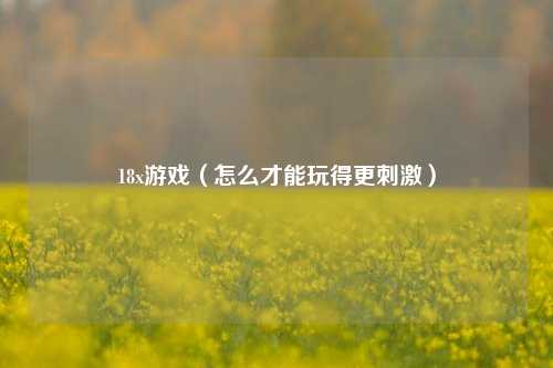 18x游戏（怎么才能玩得更刺激）