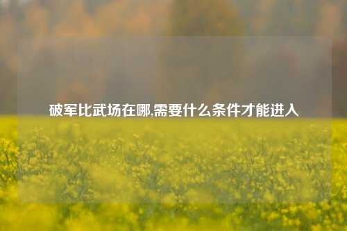 破军比武场在哪,需要什么条件才能进入