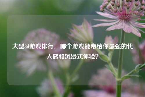 大型3d游戏排行,   哪个游戏能带给你最强的代入感和沉浸式体验？