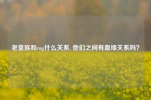 老皇族和rng什么关系, 他们之间有血缘关系吗？