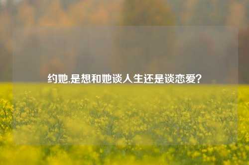 约她,是想和她谈人生还是谈恋爱？
