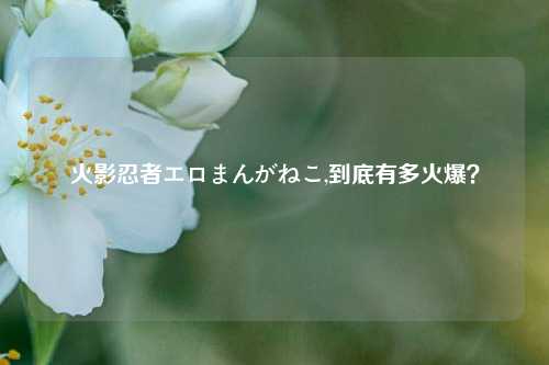火影忍者エロまんがねこ,到底有多火爆？