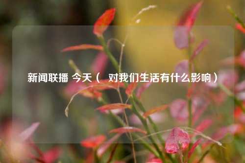 新闻联播 今天（  对我们生活有什么影响）