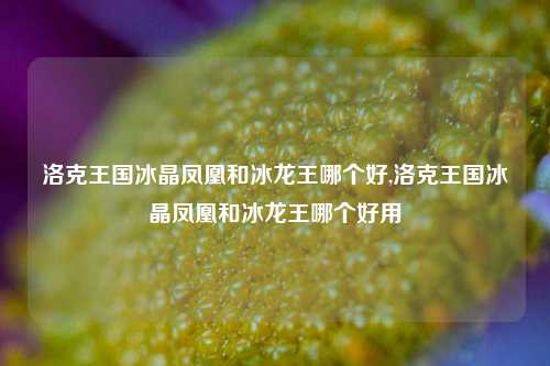 洛克王国冰晶凤凰和冰龙王哪个好,洛克王国冰晶凤凰和冰龙王哪个好用