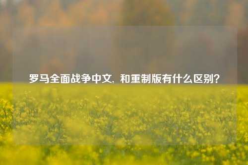 罗马全面战争中文,  和重制版有什么区别？