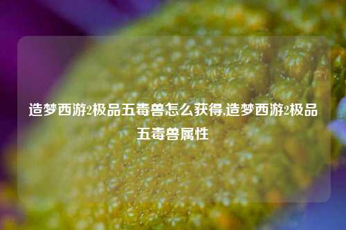 造梦西游2极品五毒兽怎么获得,造梦西游2极品五毒兽属性