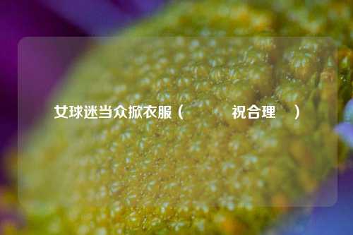女球迷当众掀衣服（這樣慶祝合理嗎）