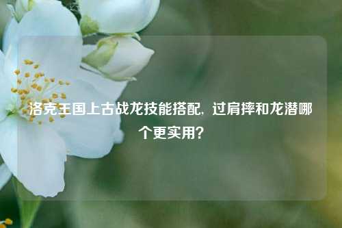 洛克王国上古战龙技能搭配,  过肩摔和龙潜哪个更实用？