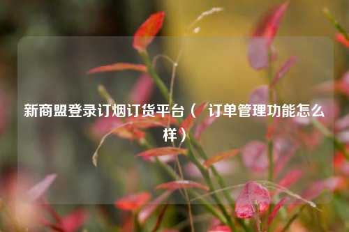 新商盟登录订烟订货平台（  订单管理功能怎么样）