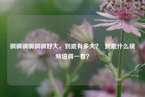 锕锕锕锕锕锕好大，到底有多大？  到底什么视频值得一看？