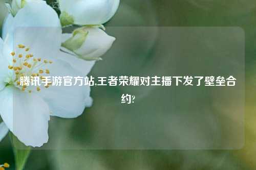 腾讯手游官方站,王者荣耀对主播下发了壁垒合约?
